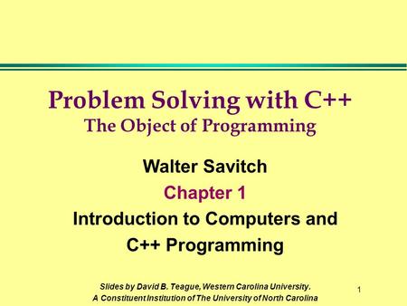 1 Problem Solving with C++ The Object of Programming Walter Savitch Chapter 1 Introduction to Computers and C++ Programming Slides by David B. Teague,