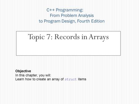 Topic 7: Records in Arrays C++ Programming: From Problem Analysis to Program Design, Fourth Edition Objective In this chapter, you will: Learn how to create.