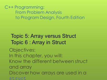 C++ Programming: From Problem Analysis to Program Design, Fourth Edition Objectives: In this chapter, you will: Know the different between struct and array.