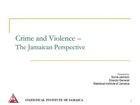 STATISTICAL INSTITUTE OF JAMAICA 1 Crime and Violence – The Jamaican Perspective Presented by : Sonia Jackson Director General Statistical Institute of.