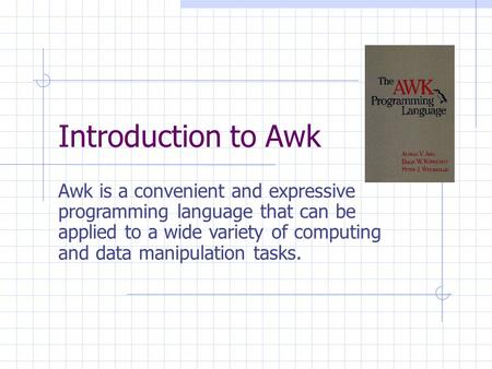 Introduction to Awk Awk is a convenient and expressive programming language that can be applied to a wide variety of computing and data manipulation tasks.