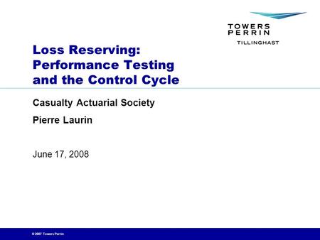 © 2007 Towers Perrin June 17, 2008 Loss Reserving: Performance Testing and the Control Cycle Casualty Actuarial Society Pierre Laurin.