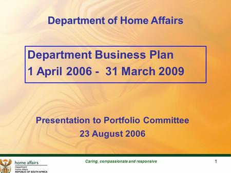 1 Department of Home Affairs Caring, compassionate and responsive Department Business Plan 1 April 2006 - 31 March 2009 Presentation to Portfolio Committee.