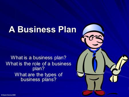 A Business Plan What is a business plan? What is the role of a business plan? What are the types of business plans? © Karen Devine 2009.