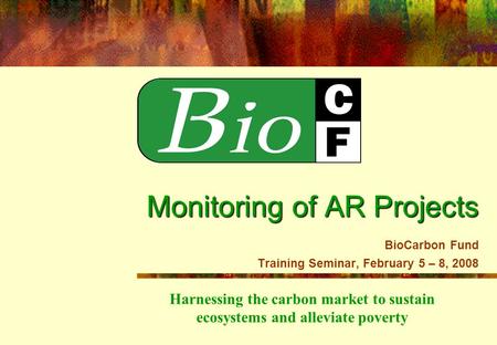 Harnessing the carbon market to sustain ecosystems and alleviate poverty Monitoring of AR Projects Monitoring of AR Projects BioCarbon Fund Training Seminar,