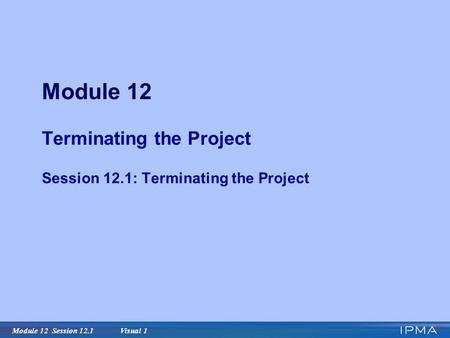 Module 12 Session 12.1 Visual 1 Module 12 Terminating the Project Session 12.1: Terminating the Project.