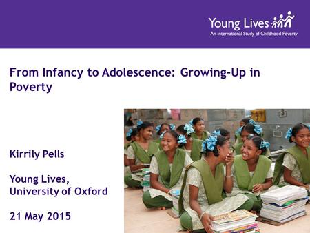 From Infancy to Adolescence: Growing-Up in Poverty Kirrily Pells Young Lives, University of Oxford 21 May 2015.