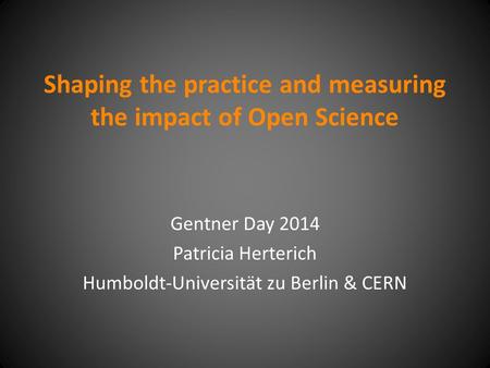 Shaping the practice and measuring the impact of Open Science Gentner Day 2014 Patricia Herterich Humboldt-Universität zu Berlin & CERN.