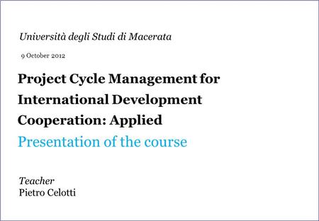 Project Cycle Management for International Development Cooperation: Applied Presentation of the course Teacher Pietro Celotti Università degli Studi di.