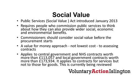 Social Value Public Services (Social Value ) Act introduced January 2013 Requires people who commission public services to think about how they can also.