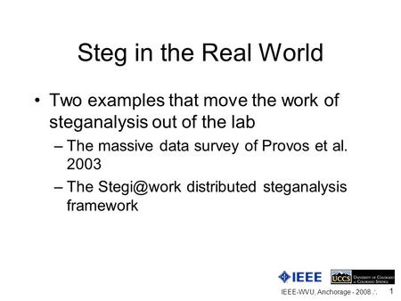 IEEE-WVU, Anchorage - 2008  1 Steg in the Real World Two examples that move the work of steganalysis out of the lab –The massive data survey of Provos.