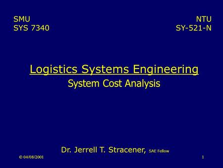 © 04/08/20011 Logistics Systems Engineering System Cost Analysis NTU SY-521-N SMU SYS 7340 Dr. Jerrell T. Stracener, SAE Fellow.