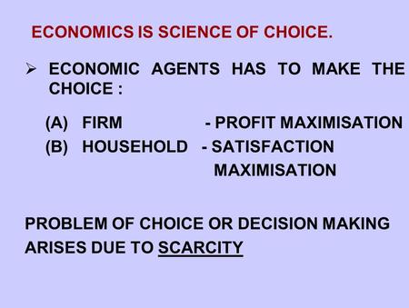 ECONOMICS IS SCIENCE OF CHOICE.  ECONOMIC AGENTS HAS TO MAKE THE CHOICE : (A) FIRM - PROFIT MAXIMISATION (B) HOUSEHOLD - SATISFACTION MAXIMISATION PROBLEM.