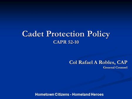 Cadet Protection Policy CAPR 52-10 Col Rafael A Robles, CAP Col Rafael A Robles, CAP General Counsel Hometown Citizens - Homeland Heroes.