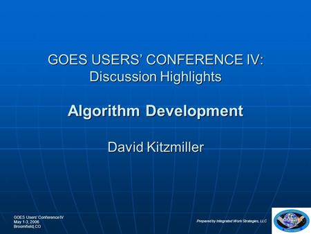 GOES Users’ Conference IV May 1-3, 2006 Broomfield, CO Prepared by Integrated Work Strategies, LLC 1 GOES USERS’ CONFERENCE IV: Discussion Highlights Algorithm.