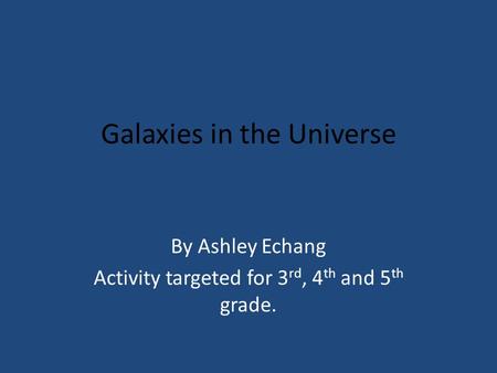 Galaxies in the Universe By Ashley Echang Activity targeted for 3 rd, 4 th and 5 th grade.