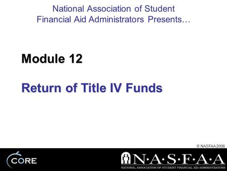 National Association of Student Financial Aid Administrators Presents… © NASFAA 2006 Return of Title IV Funds Module 12.