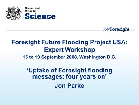 ‘Uptake of Foresight flooding messages: four years on’ Jon Parke Foresight Future Flooding Project USA: Expert Workshop 15 to 19 September 2008, Washington.