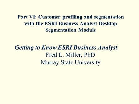 Part VI: Customer profiling and segmentation with the ESRI Business Analyst Desktop Segmentation Module Getting to Know ESRI Business Analyst Fred L. Miller,