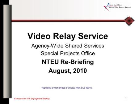 1 Service-wide VRS Deployment Briefing Video Relay Service Agency-Wide Shared Services Special Projects Office NTEU Re-Briefing August, 2010 *Updates and.