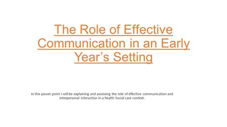 The Role of Effective Communication in an Early Year’s Setting In this power point I will be explaining and assessing the role of effective communication.