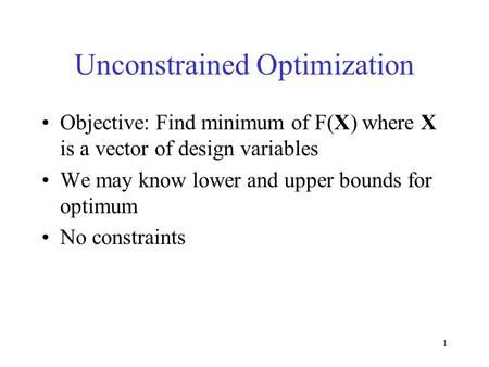 1 Unconstrained Optimization Objective: Find minimum of F(X) where X is a vector of design variables We may know lower and upper bounds for optimum No.