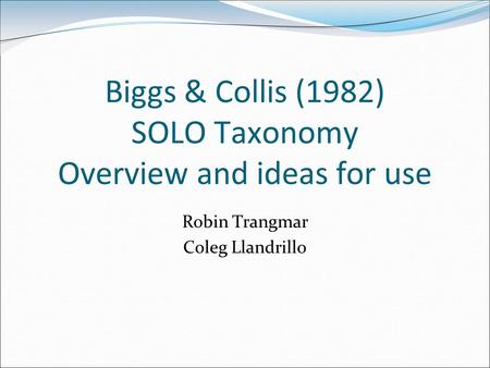 Biggs & Collis (1982) SOLO Taxonomy Overview and ideas for use Robin Trangmar Coleg Llandrillo.