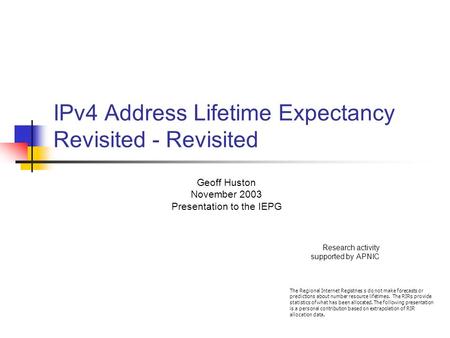 IPv4 Address Lifetime Expectancy Revisited - Revisited Geoff Huston November 2003 Presentation to the IEPG Research activity supported by APNIC The Regional.