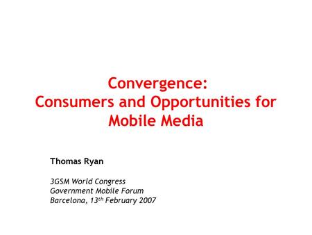 Convergence: Consumers and Opportunities for Mobile Media Thomas Ryan 3GSM World Congress Government Mobile Forum Barcelona, 13 th February 2007.