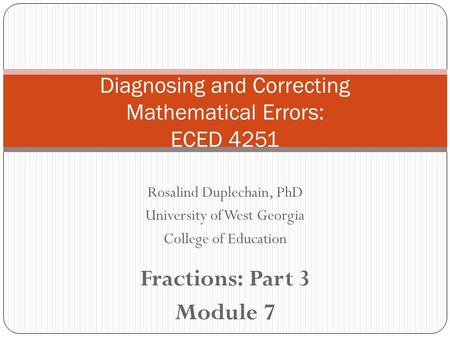 Rosalind Duplechain, PhD University of West Georgia College of Education Fractions: Part 3 Module 7 Diagnosing and Correcting Mathematical Errors: ECED.