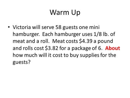 Warm Up Victoria will serve 58 guests one mini hamburger. Each hamburger uses 1/8 lb. of meat and a roll. Meat costs $4.39 a pound and rolls cost $3.82.