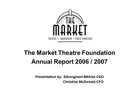 The Market Theatre Foundation Annual Report 2006 / 2007 Presentation by: Sibongiseni Mkhize CEO Christine McDonald CFO.