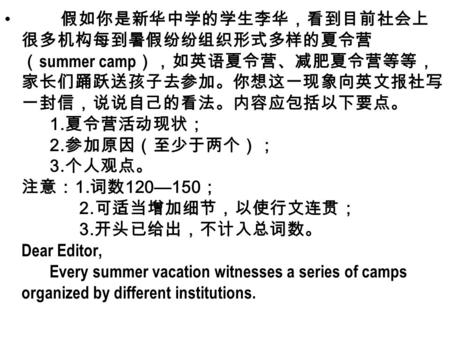 假如你是新华中学的学生李华，看到目前社会上 很多机构每到暑假纷纷组织形式多样的夏令营 （ summer camp ），如英语夏令营、减肥夏令营等等， 家长们踊跃送孩子去参加。你想这一现象向英文报社写 一封信，说说自己的看法。内容应包括以下要点。 1. 夏令营活动现状； 2. 参加原因（至少于两个）；