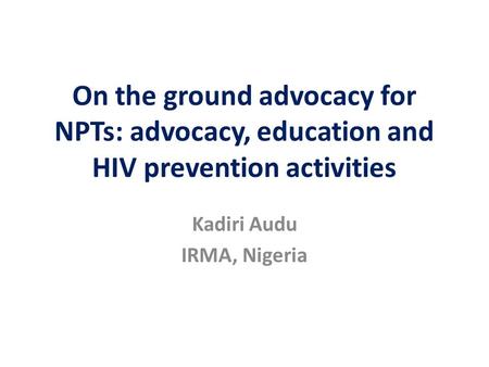 On the ground advocacy for NPTs: advocacy, education and HIV prevention activities Kadiri Audu IRMA, Nigeria.