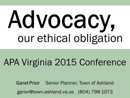 Advocacy, our ethical obligation APA Virginia 2015 Conference Garet Prior Senior Planner, Town of Ashland (804) 798-1073.