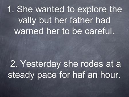 1. She wanted to explore the vally but her father had warned her to be careful. 2. Yesterday she rodes at a steady pace for haf an hour.