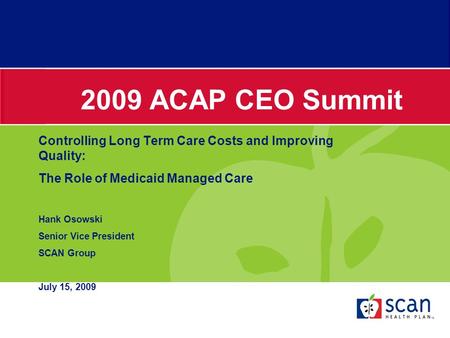 2009 ACAP CEO Summit Controlling Long Term Care Costs and Improving Quality: The Role of Medicaid Managed Care Hank Osowski Senior Vice President SCAN.