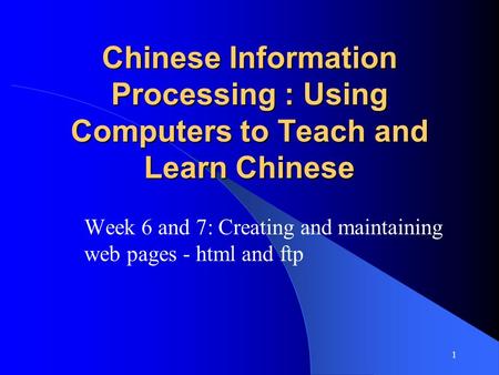 1 Chinese Information Processing : Using Computers to Teach and Learn Chinese Week 6 and 7: Creating and maintaining web pages - html and ftp.