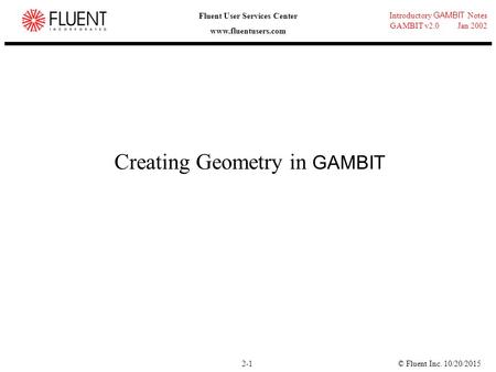 © Fluent Inc. 10/20/20152-1 Introductory GAMBIT Notes GAMBIT v2.0 Jan 2002 Fluent User Services Center www.fluentusers.com Creating Geometry in GAMBIT.