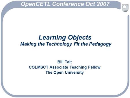 Learning Objects Making the Technology Fit the Pedagogy Bill Tait COLMSCT Associate Teaching Fellow The Open University OpenCETL Conference Oct 2007.