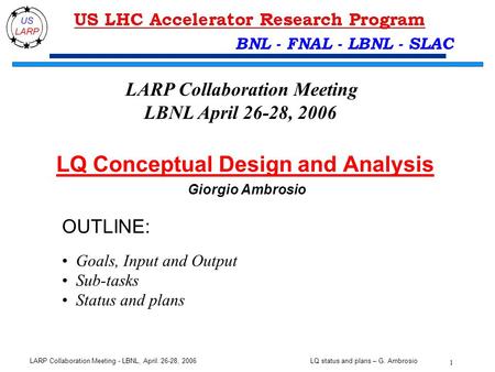 LQ status and plans – G. Ambrosio 1 LARP Collaboration Meeting - LBNL, April. 26-28, 2006 BNL - FNAL - LBNL - SLAC OUTLINE: Goals, Input and Output Sub-tasks.