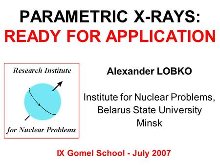 PARAMETRIC X-RAYS: READY FOR APPLICATION IX Gomel School - July 2007 Alexander LOBKO Institute for Nuclear Problems, Belarus State University Minsk.