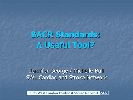 BACR Standards: A Useful Tool? Jennifer George / Michelle Bull SWL Cardiac and Stroke Network.