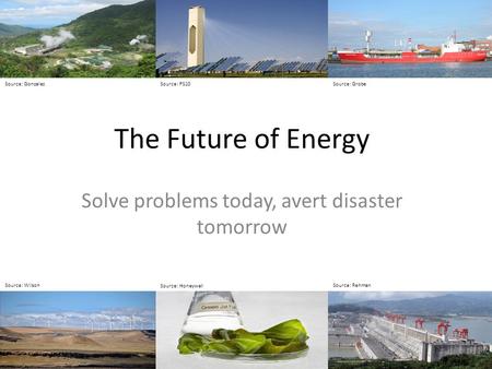 The Future of Energy Solve problems today, avert disaster tomorrow Source: GrobeSource: GonzalezSource: PS10 Source: Wilson Source: Honeywell Source: Rehman.