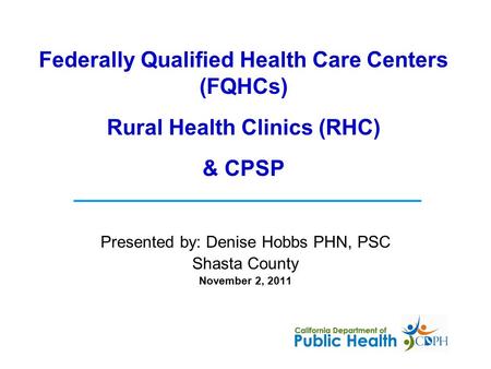 Presented by: Denise Hobbs PHN, PSC Shasta County November 2, 2011 Federally Qualified Health Care Centers (FQHCs) Rural Health Clinics (RHC) & CPSP.