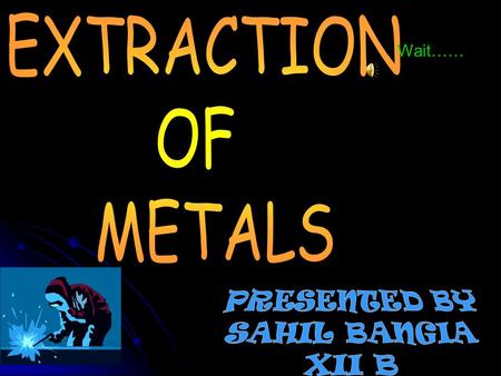 EXTRACTION OF METALS Wait…… PRESENTED BY SAHIL BANGIA XII B.