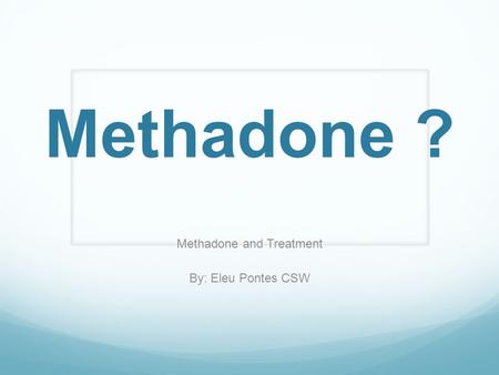 Methadone ? Methadone and Treatment By: Eleu Pontes CSW.