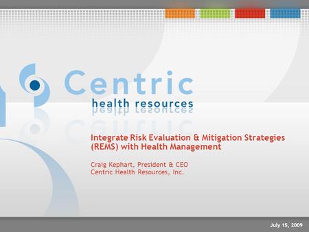 Integrate Risk Evaluation & Mitigation Strategies (REMS) with Health Management Craig Kephart, President & CEO Centric Health Resources, Inc. July 15,