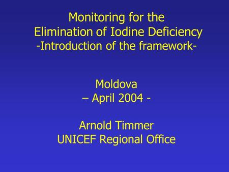 Monitoring for the Elimination of Iodine Deficiency -Introduction of the framework- Moldova – April 2004 - Arnold Timmer UNICEF Regional Office.