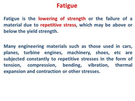 Fatigue Fatigue is the lowering of strength or the failure of a material due to repetitive stress, which may be above or below the yield strength. Many.